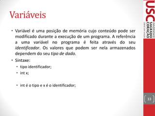 Variáveis
• Variável é uma posição de memória cujo conteúdo pode ser
  modificado durante a execução de um programa. A referência
  a uma variável no programa é feita através do seu
  identificador. Os valores que podem ser nela armazenados
  dependem do seu tipo de dado.
• Sintaxe:
  • tipo identificador;
  • int x;

  • int é o tipo e x é o identificador;


                                                               33
 