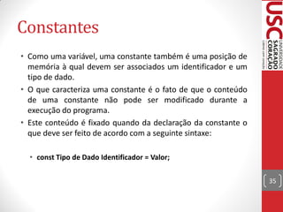 Constantes
• Como uma variável, uma constante também é uma posição de
  memória à qual devem ser associados um identificador e um
  tipo de dado.
• O que caracteriza uma constante é o fato de que o conteúdo
  de uma constante não pode ser modificado durante a
  execução do programa.
• Este conteúdo é fixado quando da declaração da constante o
  que deve ser feito de acordo com a seguinte sintaxe:

  • const Tipo de Dado Identificador = Valor;


                                                               35
 