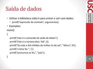 Saída de dados
• Utilizar a biblioteca stdio.h para entrar e sair com dados.
    • printf(“expressão de controle”, argumentos);
• Exemplos:
main()
{
    printf(“este é o comando de saída de dados”);
    printf(“Este é o número dois: %d”, 2);
    printf(“%s está a %d milhões de milhas n do sol”, ”Vênus”, 67);
    printf(“a letra %c ”, ‘j’);
    printf(“pronuncia-se %s.”, “jota”);
}
                                                                       39
 