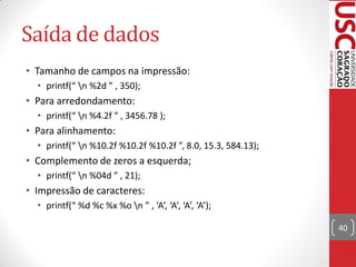 Saída de dados
• Tamanho de campos na impressão:
  • printf(“ n %2d ” , 350);
• Para arredondamento:
  • printf(“ n %4.2f ” , 3456.78 );
• Para alinhamento:
  • printf(“ n %10.2f %10.2f %10.2f ”, 8.0, 15.3, 584.13);
• Complemento de zeros a esquerda;
  • printf(“ n %04d ” , 21);
• Impressão de caracteres:
  • printf(“ %d %c %x %o n ” , ‘A’, ‘A’, ‘A’, ‘A’);

                                                              40
 