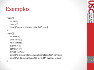 Exemplos
main(){
  int num;
  num = 2;
  printf(“este é o número dois: %d”, num);
}
main(){
  int evento;
  char corrida;
  float tempo;
  evento = 5;
  corrida = ‘c’;
  tempo = 27.25;
  printf(“o tempo vitorioso na eliminatoria %c”, corrida);
  printf(“n da competicao %d foi %.2f.”, evento, tempo);
                                                             41
}
 