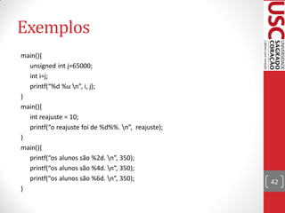 Exemplos
main(){
  unsigned int j=65000;
  int i=j;
  printf(“%d %u n”, i, j);
}
main(){
  int reajuste = 10;
  printf(“o reajuste foi de %d%%. n”, reajuste);
}
main(){
  printf(“os alunos são %2d. n”, 350);
  printf(“os alunos são %4d. n”, 350);
  printf(“os alunos são %6d. n”, 350);             42
}
 