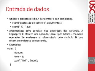 Entrada de dados
• Utilizar a biblioteca stdio.h para entrar e sair com dados.
   • scanf(“expressão de controle”, argumentos);
   • scanf(“ %_ ”, &);
• Argumentos: deve consistir nos endereços das variáveis. A
  linguagem C oferece um operador para tipos básicos chamado
  operador de endereço e referenciado pelo símbolo & que
  retorna o endereço do operando.
• Exemplos:
main() {
       int num;
       num = 2;
       scanf(“ %d ” , &num);                                    44
   }
 