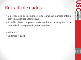 Entrada de dados
• Um endereço de memória é visto como um número inteiro
  sem sinal, por isso usamos %u;
• A saída deste programa varia conforme a máquina e a
  memória do equipamento, um exemplo é:

• Valor = 2
• Endereço = 1370




                                                          45
 