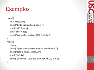 Exemplos
main(){
  float anos, dias;
  printf(“digite sua idade em anos: ”);
  scanf(“%f”, &anos);
  dias = anos * 365;
  printf(“sua idade em dias é %.0f .n”, dias);
}
main(){
  char a;
  printf(“digite um caractere e veja-o em decimal, ”);
  printf(“octal e hexadecimal .n”);
  scanf(“%c”,&a);
  printf(“n %c=%d . , %o oct. e %x hex. n”, a, a, a, a);   46
}
 