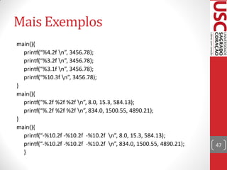 Mais Exemplos
main(){
  printf(“%4.2f n”, 3456.78);
  printf(“%3.2f n”, 3456.78);
  printf(“%3.1f n”, 3456.78);
  printf(“%10.3f n”, 3456.78);
}
main(){
  printf(“%.2f %2f %2f n”, 8.0, 15.3, 584.13);
  printf(“%.2f %2f %2f n”, 834.0, 1500.55, 4890.21);
}
main(){
  printf(“-%10.2f -%10.2f -%10.2f n”, 8.0, 15.3, 584.13);
  printf(“-%10.2f -%10.2f -%10.2f n”, 834.0, 1500.55, 4890.21);   47
  }
 