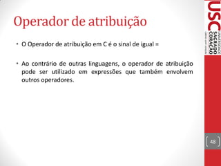 Operador de atribuição
• O Operador de atribuição em C é o sinal de igual =

• Ao contrário de outras linguagens, o operador de atribuição
  pode ser utilizado em expressões que também envolvem
  outros operadores.




                                                                48
 