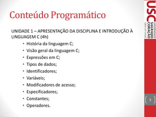 Conteúdo Programático
UNIDADE 1 – APRESENTAÇÃO DA DISCIPLINA E INTRODUÇÃO À
LINGUAGEM C (4h)
     • História da linguagem C;
     • Visão geral da linguagem C;
     • Expressões em C;
     • Tipos de dados;
     • Identificadores;
     • Variáveis;
     • Modificadores de acesso;
     • Especificadores;
     • Constantes;                                      5
     • Operadores.
 