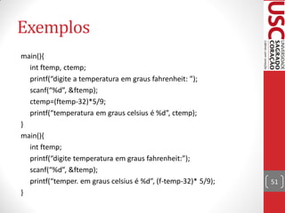 Exemplos
main(){
  int ftemp, ctemp;
  printf(“digite a temperatura em graus fahrenheit: ”);
  scanf(“%d”, &ftemp);
  ctemp=(ftemp-32)*5/9;
  printf(“temperatura em graus celsius é %d”, ctemp);
}
main(){
  int ftemp;
  printf(“digite temperatura em graus fahrenheit:”);
  scanf(“%d”, &ftemp);
  printf(“temper. em graus celsius é %d”, (f-temp-32)* 5/9);   51
}
 