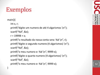 Exemplos
main(){
  int x, r;
  printf(“digite um numero de até 4 algarismos n”);
  scanf(“%d”, &x);
  r = 19998 + x;
  printf(“o resultado da nossa conta sera: %d n”, r);
  printf(“digite o segundo numero (4 algarismos) n”);
  scanf(“%d”, &x);
  printf(“o meu numero e: %d n”, 9999-x);
  printf(“digite o quarto numero (4 algarismos) n”);
  scanf(“%d”, &x);
  printf(“o meu numero e: %d n”, 9999-x);               52
}
 