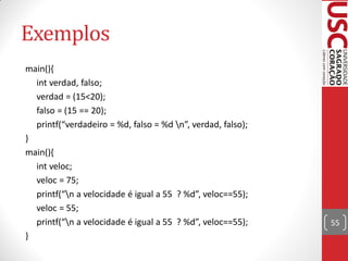 Exemplos
main(){
  int verdad, falso;
  verdad = (15<20);
  falso = (15 == 20);
  printf(“verdadeiro = %d, falso = %d n”, verdad, falso);
}
main(){
  int veloc;
  veloc = 75;
  printf(“n a velocidade é igual a 55 ? %d”, veloc==55);
  veloc = 55;
  printf(“n a velocidade é igual a 55 ? %d”, veloc==55);    55
}
 