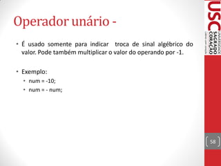 Operador unário -
• É usado somente para indicar troca de sinal algébrico do
  valor. Pode também multiplicar o valor do operando por -1.

• Exemplo:
  • num = -10;
  • num = - num;




                                                               58
 