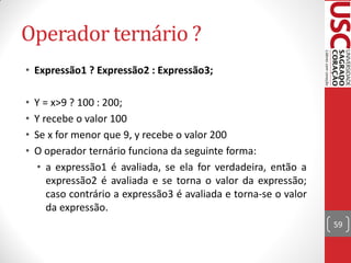 Operador ternário ?
• Expressão1 ? Expressão2 : Expressão3;

•   Y = x>9 ? 100 : 200;
•   Y recebe o valor 100
•   Se x for menor que 9, y recebe o valor 200
•   O operador ternário funciona da seguinte forma:
     • a expressão1 é avaliada, se ela for verdadeira, então a
       expressão2 é avaliada e se torna o valor da expressão;
       caso contrário a expressão3 é avaliada e torna-se o valor
       da expressão.
                                                                   59
 