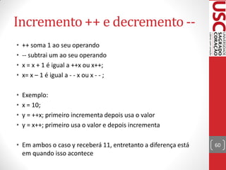 Incremento ++ e decremento --
•   ++ soma 1 ao seu operando
•   -- subtrai um ao seu operando
•   x = x + 1 é igual a ++x ou x++;
•   x= x – 1 é igual a - - x ou x - - ;

•   Exemplo:
•   x = 10;
•   y = ++x; primeiro incrementa depois usa o valor
•   y = x++; primeiro usa o valor e depois incrementa

• Em ambos o caso y receberá 11, entretanto a diferença está   60
  em quando isso acontece
 