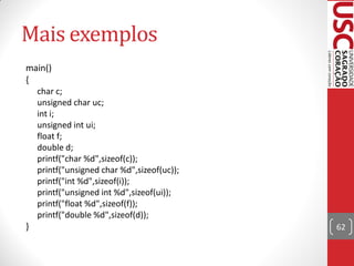 Mais exemplos
main()
{
  char c;
  unsigned char uc;
  int i;
  unsigned int ui;
  float f;
  double d;
  printf("char %d",sizeof(c));
  printf("unsigned char %d",sizeof(uc));
  printf("int %d",sizeof(i));
  printf("unsigned int %d",sizeof(ui));
  printf("float %d",sizeof(f));
  printf("double %d",sizeof(d));
}                                          62
 