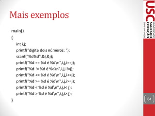 Mais exemplos
main()
{
    int i,j;
    printf("digite dois números: ");
    scanf("%d%d",&i,&j);
    printf("%d == %d é %dn",i,j,i==j);
    printf("%d != %d é %dn",i,j,i!=j);
    printf("%d <= %d é %dn",i,j,i<=j);
    printf("%d >= %d é %dn",i,j,i>=j);
    printf("%d < %d é %dn",i,j,i< j);
    printf("%d > %d é %dn",i,j,i> j);
}                                         64
 