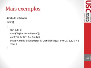 Mais exemplos
#include <stdio.h>
main()
{
    float a, b, c;
    printf("Digite três números");
    scanf("%f %f %f", &a, &b, &c);
    printf("A media dos numeros %f , %f e %f é igual a %f", a, b, c, (a + b
    + c)/3);
}


                                                                              66
 