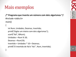 Mais exemplos
/* Programa que inverte um número com dois algarismos */
#include <stdio.h>
main()
{
    int Num, Unidades, Dezenas, Invertido;
    printf("Digite um inteiro com dois algarismos");
    scanf("%d", &Num);
    Unidades = Num % 10;
    Dezenas = Num/10;
    Invertido = Unidades * 10 + Dezenas;
    printf("O invertido de %d e' %d ", Num, Invertido);
                                                           67
}
 