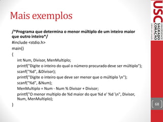 Mais exemplos
/*Programa que determina o menor múltiplo de um inteiro maior
que outro inteiro*/
#include <stdio.h>
main()
{
   int Num, Divisor, MenMultiplo;
   printf("Digite o inteiro do qual o número procurado deve ser múltiplo");
   scanf("%d", &Divisor);
   printf("Digite o inteiro que deve ser menor que o múltiplo n");
   scanf("%d", &Num);
   MenMultiplo = Num - Num % Divisor + Divisor;
   printf("O menor multiplo de %d maior do que %d e' %d n", Divisor,
   Num, MenMultiplo);
}                                                                             68
 