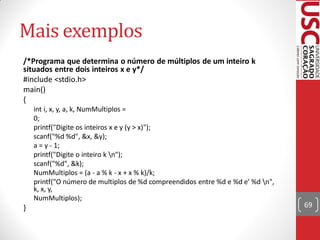 Mais exemplos
/*Programa que determina o número de múltiplos de um inteiro k
situados entre dois inteiros x e y*/
#include <stdio.h>
main()
{
    int i, x, y, a, k, NumMultiplos =
    0;
    printf("Digite os inteiros x e y (y > x)");
    scanf("%d %d", &x, &y);
    a = y - 1;
    printf("Digite o inteiro k n");
    scanf("%d", &k);
    NumMultiplos = (a - a % k - x + x % k)/k;
    printf("O número de multiplos de %d compreendidos entre %d e %d e' %d n",
    k, x, y,
    NumMultiplos);
}                                                                                69
 