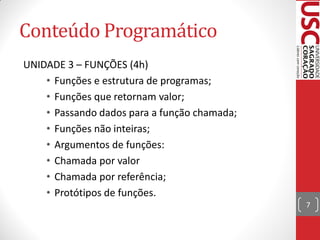 Conteúdo Programático
UNIDADE 3 – FUNÇÕES (4h)
    • Funções e estrutura de programas;
    • Funções que retornam valor;
    • Passando dados para a função chamada;
    • Funções não inteiras;
    • Argumentos de funções:
    • Chamada por valor
    • Chamada por referência;
    • Protótipos de funções.
                                              7
 