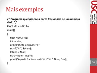 Mais exemplos
/* Programa que fornece a parte fracionária de um número
dado */
#include <stdio.h>
main()
{
    float Num, Frac;
    int Inteiro;
    printf("Digite um numero ");
    scanf("%f", &Num);
    Inteiro = Num;
    Frac = Num - Inteiro;
    printf("A parte fracionaria de %f e' %f ", Num, Frac);
}                                                            70
 
