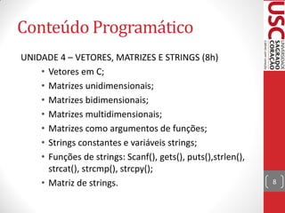 Conteúdo Programático
UNIDADE 4 – VETORES, MATRIZES E STRINGS (8h)
    • Vetores em C;
    • Matrizes unidimensionais;
    • Matrizes bidimensionais;
    • Matrizes multidimensionais;
    • Matrizes como argumentos de funções;
    • Strings constantes e variáveis strings;
    • Funções de strings: Scanf(), gets(), puts(),strlen(),
      strcat(), strcmp(), strcpy();
    • Matriz de strings.                                      8
 