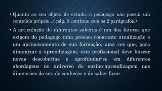.
• Quanto ao seu objeto de estudo, o pedagogo não possui um
conteúdo próprio...( pág. 9 continue com os 2 parágrafos.)
• A articulação de diferentes saberes é um dos fatores que
exigem do pedagogo uma precisa constante atualização e
um aprimoramento de sua formação, uma vez que, para
dinamizar a aprendizagem, este profissional deve buscar
novas descobertas e aprofundar-se em diferentes
abordagens no universo do ensino-aprendizagem nas
dimensões do ser, do conhecer e do saber fazer
 