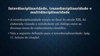 Interdisciplinaridade, transdisciplinaridade e
multidisciplinaridade
• A interdisciplinaridade surgiu no final do século XIX, foi
elaborada visando a restabelecer um diálogo entre as
diversas áreas do conhecimento científico.
• Veja a seguinte definição para a interdisciplinaridade: (pág
11, leitura de citação).
 