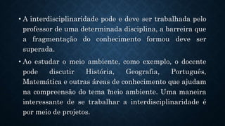 .
• A interdisciplinaridade pode e deve ser trabalhada pelo
professor de uma determinada disciplina, a barreira que
a fragmentação do conhecimento formou deve ser
superada.
• Ao estudar o meio ambiente, como exemplo, o docente
pode discutir História, Geografia, Português,
Matemática e outras áreas de conhecimento que ajudam
na compreensão do tema “
meio ambiente. Uma maneira
interessante de se trabalhar a interdisciplinaridade é
por meio de projetos.
 