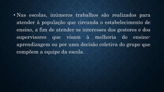 .
• Nas escolas, inúmeros trabalhos são realizados para
atender à população que circunda o estabelecimento de
ensino, a fim de atender os interesses dos gestores e dos
supervisores que visam à melhoria do ensino-
aprendizagem ou por uma decisão coletiva do grupo que
compõem a equipe da escola.
 