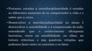 .
• Portanto, estudar a interdisciplinaridade é estudar
as diferentes maneiras de se compreender a vida e o
saber que a cerca.
• Desenvolver a interdisciplinaridade no aluno é
desenvolver a sensibilidade e a compreensão do todo,
entendendo que o conhecimento ultrapassa
barreiras, entra na sensibilidade, no olhar, na
leitura criteriosa e nas possíveis relações que
podemos fazer entre os conceitos e os fatos
 