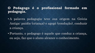 O Pedagogo é o profissional formado em
pedagogia.
• A palavra pedagogia teve sua origem na Grécia
Antiga: paidós (criança) e agogé (condução), conduzir
a criança.
• Portanto, o pedagogo é aquele que conduz a criança,
ou seja, faz que o aluno alcance o conhecimento.
 