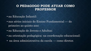 O PEDAGOGO PODE ATUAR COMO
PROFESSOR
• na Educação Infantil;
• nas séries iniciais do Ensino Fundamental — do
primeiro ao quinto ano;
• na Educação de Jovens e Adultos;
• na orientação pedagógica; na coordenação educacional;
• na área administrativa da escola — como diretor.
 