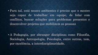 .
• Para tal, está nesses ambientes é preciso que o mestre
seja capaz de trabalhar em equipe, de lidar com
conflitos, buscar soluções para problemas presentes e
desenvolver projetos que mobilizem as pessoas
• A Pedagogia, por abranger disciplinas como Filosofia,
Sociologia, Antropologia, Psicologia, entre outras, tem,
por excelência, a interdisciplinaridade.
 