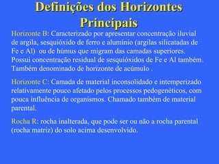 Definições dos Horizontes Principais Horizonte B : Caracterizado por apresentar concentração iluvial de argila, sesquióxido de ferro e alumínio (argilas silicatadas de  Fe e Al)  ou de húmus que migram das camadas superiores. Possui concentração residual de sesquióxidos de Fe e Al também. Também denominado de horizonte de acúmulo .  Horizonte C : Camada de material inconsolidado e intemperizado relativamente pouco afetado pelos processos pedogenéticos, com pouca influência de organismos. Chamado também de material parental. Rocha R : rocha inalterada, que pode ser ou não a rocha parental (rocha matriz) do solo acima desenvolvido. 