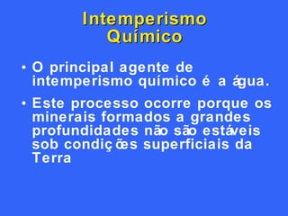 Intemperismo Químico O principal agente de intemperismo químico é a água. Este processo ocorre porque os minerais formados a grandes profundidades não são estáveis sob condições superficiais da Terra 