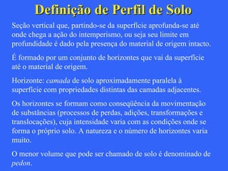 Definição de Perfil de Solo Seção vertical que, partindo-se da superfície aprofunda-se até onde chega a ação do intemperismo, ou seja seu limite em profundidade é dado pela presença do material de origem intacto. É formado por um conjunto de horizontes que vai da superfície até o material de origem. Horizonte:  camada  de solo aproximadamente paralela à superfície com propriedades distintas das camadas adjacentes. Os horizontes se formam como conseqüência da movimentação de substâncias (processos de perdas, adições, transformações e translocações), cuja intensidade varia com as condições onde se forma o próprio solo. A natureza e o número de horizontes varia muito.  O menor volume que pode ser chamado de solo é denominado de  pedon . 