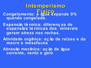 Intemperismo Físico Congelamento: a água expande 9% quando congelada.  Expansão térmica: diferenças de expansões térmicas dos  minerais geram  stress  nas rochas. Atividade orgânica: ação de raízes e da macro e mesofauna Abrasão mecânica: ação de água corrente, vento e gelo 