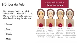 Biótipos da Pele
• De acordo com a SBD –
Sociedade Brasileira de
Dermatologia, a pele pode ser
classificada da seguinte forma:
• Normal
• Seca
• Oleosa
• Mista
 