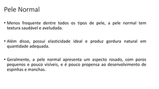 Pele Normal
• Menos frequente dentre todos os tipos de pele, a pele normal tem
textura saudável e aveludada.
• Além disso, possui elasticidade ideal e produz gordura natural em
quantidade adequada.
• Geralmente, a pele normal apresenta um aspecto rosado, com poros
pequenos e pouco visíveis, e é pouco propensa ao desenvolvimento de
espinhas e manchas.
 