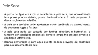 Pele Seca
• A perda de água em excesso caracteriza a pele seca, que normalmente
tem poros poucos visíveis, pouca luminosidade e é mais propensa à
descamação e vermelhidão.
• A pele seca também pode apresentar maior tendência ao aparecimento
de pequenas rugas e fissuras.
• A pele seca pode ser causada por fatores genéticos e hormonais, e
também por condições ambientais, como o tempo frio ou seco, o vento e
a radiação ultravioleta.
• Banhos demorados e com água quente podem provocar ou contribuir
para o ressecamento da pele.
 