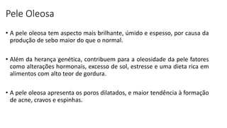 Pele Oleosa
• A pele oleosa tem aspecto mais brilhante, úmido e espesso, por causa da
produção de sebo maior do que o normal.
• Além da herança genética, contribuem para a oleosidade da pele fatores
como alterações hormonais, excesso de sol, estresse e uma dieta rica em
alimentos com alto teor de gordura.
• A pele oleosa apresenta os poros dilatados, e maior tendência à formação
de acne, cravos e espinhas.
 