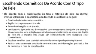 Escolhendo Cosméticos De Acordo Com O Tipo
De Pele
• De acordo com a classificação do tipo e fototipo de pele do cliente,
iremos selecionar o cosmético obedecendo os critérios a seguir:
• Finalidade do tratamento cosmético.
• Região do corpo que será tratada.
• Tamanho da região a ser tratada.
• Verificar se a época do ano é compatível com o tratamento desejado. Um exemplo
disso é o verão, uma estação contraindicada para tratamento de manchas devido
ao fato de a maioria dos ativos ser contraindicada com exposição solar
concomitante.
• Escolher a melhor base cosmética de acordo com o tipo de pele do paciente.
• Realizar uma anamnese detalhada com o máximo de informações possível, a fim
de minimizar o risco de complicações
 