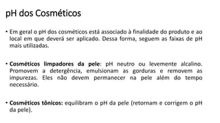 pH dos Cosméticos
• Em geral o pH dos cosméticos está associado à finalidade do produto e ao
local em que deverá ser aplicado. Dessa forma, seguem as faixas de pH
mais utilizadas.
• Cosméticos limpadores da pele: pH neutro ou levemente alcalino.
Promovem a detergência, emulsionam as gorduras e removem as
impurezas. Eles não devem permanecer na pele além do tempo
necessário.
• Cosméticos tônicos: equilibram o pH da pele (retornam e corrigem o pH
da pele).
 