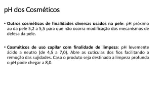 pH dos Cosméticos
• Outros cosméticos de finalidades diversas usados na pele: pH próximo
ao da pele 5,2 a 5,5 para que não ocorra modificação dos mecanismos de
defesa da pele.
• Cosméticos de uso capilar com finalidade de limpeza: pH levemente
ácido a neutro (de 4,5 a 7,0). Abre as cutículas dos fios facilitando a
remoção das sujidades. Caso o produto seja destinado a limpeza profunda
o pH pode chegar a 8,0.
 