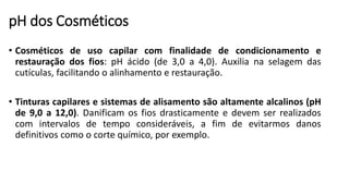 pH dos Cosméticos
• Cosméticos de uso capilar com finalidade de condicionamento e
restauração dos fios: pH ácido (de 3,0 a 4,0). Auxilia na selagem das
cutículas, facilitando o alinhamento e restauração.
• Tinturas capilares e sistemas de alisamento são altamente alcalinos (pH
de 9,0 a 12,0). Danificam os fios drasticamente e devem ser realizados
com intervalos de tempo consideráveis, a fim de evitarmos danos
definitivos como o corte químico, por exemplo.
 