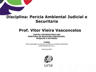 Disciplina: Perícia Ambiental Judicial e
Securitária
Prof. Vitor Vieira Vasconcelos
CENTRO UNIVERSITÁRIO UNA
DIRETORIA DE EDUCAÇÃO CONTINUADA,
PESQUISA E EXTENSÃO
CURSO
Pós-Graduação em Perícia, Auditoria e Análise Ambiental
DISCIPLINA (20 h/a )
Julho de 2014
 