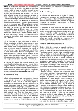 Aula 01 – Escrever aqui o nome do assunto – Disciplina - Cursinho Pré-ENEM Municipal – Prof.: fulano
O Foral era o documento responsável pela enumeração dos
direitos e deveres do donatário. Criar vilas, trazer colonos,
impedir a ação de piratas e corsários, introduzir a agro
exportação, e até mesmo catequizar nativos, eram as
principais responsabilidades dos donatários. Criar leis e
aplicar a justiça, nomear administradores para as vilas, ter
direito a 10% dos impostos recolhidos e a 5% dos lucros com
a comercialização de pau-brasil e conceder sesmarias eram
alguns de seus direitos. As sesmarias – propriedades
distribuídas de forma gratuita – merecem destaque especial,
pois foi por meio delas que o Estado português regulou a
posse da terra no Brasil, atuando como beneficiador de uma
elite capaz de cumprir com as metas mercantilistas
preestabelecidas para a Colônia. Assim, por motivos
comerciais, a sesmaria destinava-se à grande lavoura de,
entre outros, cana-de-açúcar, algodão e tabaco, além da
pecuária. Sua utilização permitia a ocupação de grandes
extensões do solo de forma rápida e a quase nenhum custo
para a Metrópole.
Para a infelicidade da Coroa portuguesa, no entanto, o
sistema de capitanias hereditárias não prosperou em terras
brasileiras. A tarefa era extremamente onerosa e, dessa
forma, a maior parte das capitanias fracassou. Em alguns
casos, os donatários preferiram não arriscar suas fortunas no
empreendimento e sequer tomaram posse de seus domínios
no Brasil. As notícias que chegavam a Portugal sobre a não
descoberta de ouro e casos de ataques indígenas às vilas
também desencorajavam os possíveis colonos. Em suma, a
historiografia tradicional afirma que, das 14 capitanias, apenas
duas prosperaram, sendo elas São Vicente e Pernambuco.
O insucesso do sistema fez Portugal reorientar suas
estratégias administrativas e criar um novo sistema, visando
corrigir os problemas causados com as capitanias, e tentando
aumentar a fiscalização sobre a Colônia, sobretudo no que diz
respeito aos tributos que os colonos, não raro, insistiam em
sonegar. Nascia, assim, o sistema de Governo-Geral.
O Governo-Geral (1548)
A Coroa portuguesa quis se fazer mais presente no momento
em que percebeu o desastre no qual se transformava a
colonização do Brasil. A ideia de D. João III era, a partir da
estrutura de um Governo-Geral, centralizar a administração
política, econômica e militar da Colônia, viabilizando uma
estrutura mercantilista de exploração. Dessa forma, a Região
Nordeste era a mais rica da Colônia e foi escolhida para
sediar o governo. Salvador tornou-se a primeira capital do
Brasil, contando com Tomé de Sousa como primeiro
governador. Na verdade, a tentativa de centralizar a
administração colonial esbarrou não só nas dimensões
continentais da Colônia, mas nos interesses locais, que nem
sempre eram os mesmos da Metrópole. Com a criação das
Câmaras Municipais, tais divergências de interesses ficaram
ainda mais visíveis.
As Câmaras Municipais
A instituição do Governo-Geral na cidade de Salvador
inaugurou, como observado, uma nova fase da relação da
Coroa portuguesa com o Brasil. As Câmaras Municipais foram
instituídas nesse momento com o propósito de organizar
localmente as povoações, adequando-as ao projeto
mercantilista metropolitano.
Os detentores do poder local eram, em geral, seis, e a
escolha ocorria por sorteio, do qual participavam os chamados
homens bons, ou seja, homens brancos, cristãos velhos (que
nasceram em famílias cristãs), e possuidores de fortuna. Era
vetada a participação nas Câmaras àqueles que tivessem
qualquer tipo de vínculo hereditário com negros, indígenas ou
judeus, que quando convertidos ao cristianismo eram
tolerados e passavam a ser chamados de cristãos novos.
O papel da Igreja Católica na colonização
Desde o início do processo de expansão marítima, a
monarquia lusa encontrava apoio e respaldo para os seus
intentos na Igreja Católica. Quando Cabral desembarcou em
Porto Seguro e rezou a primeira missa, a instituição romana
entrou na história do Brasil para não mais sair. O Império
português e Igreja possuíam interesses religiosos, políticos e
econômicos comuns, e, por isso, foi possível a existência de
séculos de convívio pacífico. Prova disso é que os monarcas
lusos gozavam do padroado – prerrogativa de organizar a vida
religiosa do reino, chegando a nomear bispos, escolher
lugares para a construção de igrejas, e permitir – ou não – a
permanência de ordens religiosas em seu território.
O principal grupo religioso que se estabeleceu no Brasil foi a
Companhia de Jesus, legitimada pelo Concílio de Trento
(1547-1563) – organizador da Contrarreforma. Os jesuítas
deveriam conquistar novos fiéis na América, a fim de
recuperar os perdidos para as religiões reformistas
protestantes na Europa. Atuando junto aos colonos, os
jesuítas eram responsáveis pela educação de seus filhos, e
foram o principal veículo da educação no Império português
até as Reformas Pombalinas (1750-1777). A atuação da
Companhia não se desvirtuou do firme propósito de expandir
a fé cristã, seja por meio da evangelização dos colonos, pela
participação direta na fundação de cidades, como ocorreu em
São Paulo com a fundação do Colégio Jesuíta, em 1554, ou
pela construção de igrejas e capelas nos mais distantes
pontos do território. A maior atribuição dos jesuítas, que
garantiu a expansão do catolicismo na América, foi, no
entanto, a catequese dos nativos.
As missões, ou reduções, eram dispostas em aldeamentos
nos quais, além de receber educação religiosa cristã, os
Rua: João Pantoja de Castro, 58, Nazaré – CEP 68445-000- Barcarena/PA
Sigam-nos: @cursinhopreenembc 2
 