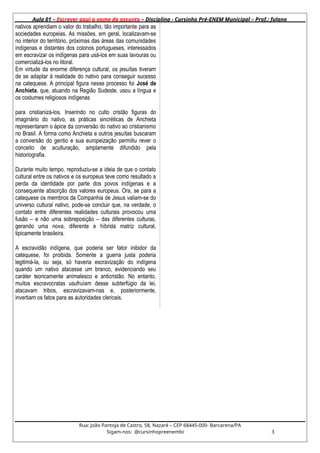 Aula 01 – Escrever aqui o nome do assunto – Disciplina - Cursinho Pré-ENEM Municipal – Prof.: fulano
nativos aprendiam o valor do trabalho, tão importante para as
sociedades europeias. As missões, em geral, localizavam-se
no interior do território, próximas das áreas das comunidades
indígenas e distantes dos colonos portugueses, interessados
em escravizar os indígenas para usá-los em suas lavouras ou
comercializá-los no litoral.
Em virtude da enorme diferença cultural, os jesuítas tiveram
de se adaptar à realidade do nativo para conseguir sucesso
na catequese. A principal figura nesse processo foi José de
Anchieta, que, atuando na Região Sudeste, usou a língua e
os costumes religiosos indígenas
para cristianizá-los. Inserindo no culto cristão figuras do
imaginário do nativo, as práticas sincréticas de Anchieta
representaram o ápice da conversão do nativo ao cristianismo
no Brasil. A forma como Anchieta e outros jesuítas buscaram
a conversão do gentio e sua europeização permitiu rever o
conceito de aculturação, amplamente difundido pela
historiografia.
Durante muito tempo, reproduziu-se a ideia de que o contato
cultural entre os nativos e os europeus teve como resultado a
perda da identidade por parte dos povos indígenas e a
consequente absorção dos valores europeus. Ora, se para a
catequese os membros da Companhia de Jesus valiam-se do
universo cultural nativo, pode-se concluir que, na verdade, o
contato entre diferentes realidades culturais provocou uma
fusão – e não uma sobreposição – das diferentes culturas,
gerando uma nova, diferente e híbrida matriz cultural,
tipicamente brasileira.
A escravidão indígena, que poderia ser fator inibidor da
catequese, foi proibida. Somente a guerra justa poderia
legitimá-la, ou seja, só haveria escravização do indígena
quando um nativo atacasse um branco, evidenciando seu
caráter teoricamente animalesco e anticristão. No entanto,
muitos escravocratas usufruíam desse subterfúgio da lei,
atacavam tribos, escravizavam-nas e, posteriormente,
invertiam os fatos para as autoridades clericais.
Rua: João Pantoja de Castro, 58, Nazaré – CEP 68445-000- Barcarena/PA
Sigam-nos: @cursinhopreenembc 3
 